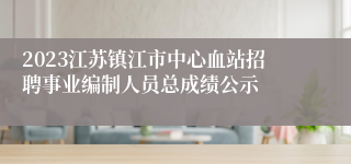 2023江苏镇江市中心血站招聘事业编制人员总成绩公示