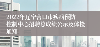 2022年辽宁营口市疾病预防控制中心招聘总成绩公示及体检通知