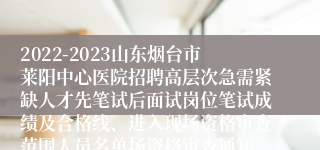 2022-2023山东烟台市莱阳中心医院招聘高层次急需紧缺人才先笔试后面试岗位笔试成绩及合格线、进入现场资格审查范围人员名单场资格审查通知