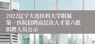 2022辽宁大连医科大学附属第一医院招聘高层次人才第六批拟聘人员公示