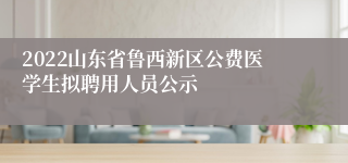 2022山东省鲁西新区公费医学生拟聘用人员公示