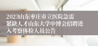 2023山东枣庄市立医院急需紧缺人才山东大学中博会招聘进入考察体检人员公告