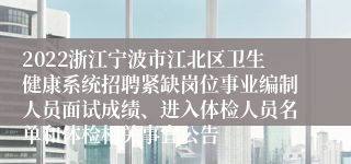 2022浙江宁波市江北区卫生健康系统招聘紧缺岗位事业编制人员面试成绩、进入体检人员名单和体检相关事宜公告