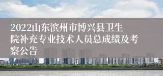 2022山东滨州市博兴县卫生院补充专业技术人员总成绩及考察公告