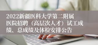 2022新疆医科大学第二附属医院招聘（高层次人才）试工成绩、总成绩及体检安排公告