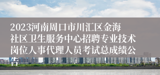 2023河南周口市川汇区金海社区卫生服务中心招聘专业技术岗位人事代理人员考试总成绩公告