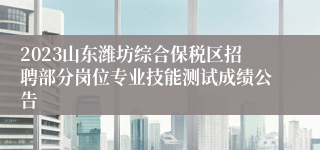 2023山东潍坊综合保税区招聘部分岗位专业技能测试成绩公告