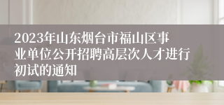 2023年山东烟台市福山区事业单位公开招聘高层次人才进行初试的通知