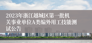 2023年浙江越城区第一批机关事业单位A类编外用工技能测试公告