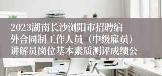 2023湖南长沙浏阳市招聘编外合同制工作人员（中级雇员）讲解员岗位基本素质测评成绩公告