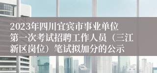 2023年四川宜宾市事业单位第一次考试招聘工作人员（三江新区岗位）笔试拟加分的公示