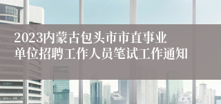 2023内蒙古包头市市直事业单位招聘工作人员笔试工作通知