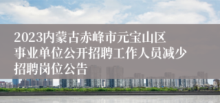 2023内蒙古赤峰市元宝山区事业单位公开招聘工作人员减少招聘岗位公告