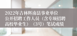 2022年吉林辉南县事业单位公开招聘工作人员（含专项招聘高校毕业生）（3号）笔试成绩的通知