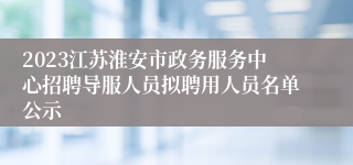 2023江苏淮安市政务服务中心招聘导服人员拟聘用人员名单公示