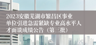 2023安徽芜湖市繁昌区事业单位引进急需紧缺专业高水平人才面谈成绩公告（第三批）