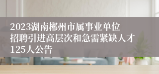 2023湖南郴州市属事业单位招聘引进高层次和急需紧缺人才125人公告