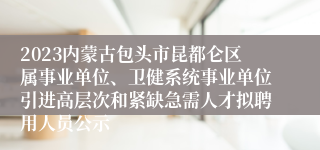 2023内蒙古包头市昆都仑区属事业单位、卫健系统事业单位引进高层次和紧缺急需人才拟聘用人员公示