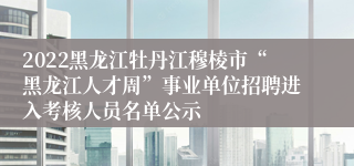 2022黑龙江牡丹江穆棱市“黑龙江人才周”事业单位招聘进入考核人员名单公示