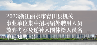 2023浙江丽水市青田县机关事业单位集中招聘编外聘用人员放弃考察及递补入围体检人员名单通知（七）