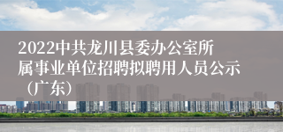 2022中共龙川县委办公室所属事业单位招聘拟聘用人员公示（广东）