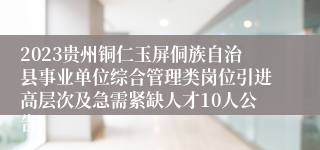 2023贵州铜仁玉屏侗族自治县事业单位综合管理类岗位引进高层次及急需紧缺人才10人公告