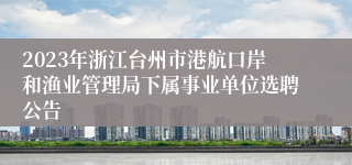 2023年浙江台州市港航口岸和渔业管理局下属事业单位选聘公告