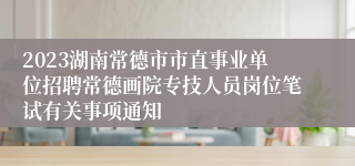 2023湖南常德市市直事业单位招聘常德画院专技人员岗位笔试有关事项通知