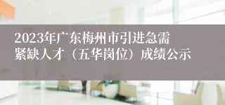 2023年广东梅州市引进急需紧缺人才（五华岗位）成绩公示