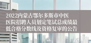 2022内蒙古鄂尔多斯市中医医院招聘人员划定笔试总成绩最低合格分数线及资格复审的公告