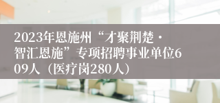 2023年恩施州“才聚荆楚・智汇恩施”专项招聘事业单位609人（医疗岗280人）