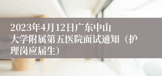 2023年4月12日广东中山大学附属第五医院面试通知（护理岗应届生）