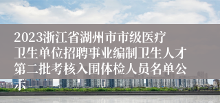 2023浙江省湖州市市级医疗卫生单位招聘事业编制卫生人才第二批考核入围体检人员名单公示