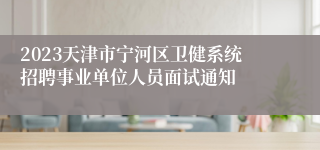 2023天津市宁河区卫健系统招聘事业单位人员面试通知