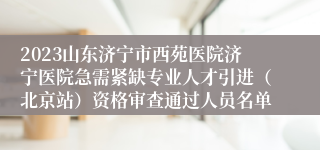 2023山东济宁市西苑医院济宁医院急需紧缺专业人才引进（北京站）资格审查通过人员名单