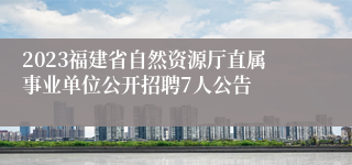 2023福建省自然资源厅直属事业单位公开招聘7人公告