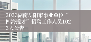 2023湖南岳阳市事业单位“四海揽才”招聘工作人员1023人公告