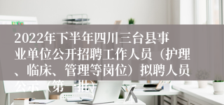 2022年下半年四川三台县事业单位公开招聘工作人员（护理、临床、管理等岗位）拟聘人员公示（第一批）