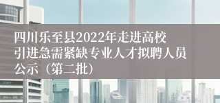 四川乐至县2022年走进高校引进急需紧缺专业人才拟聘人员公示（第二批）