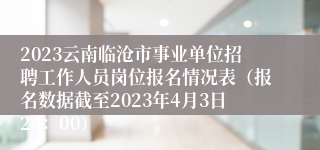 2023云南临沧市事业单位招聘工作人员岗位报名情况表（报名数据截至2023年4月3日24：00）