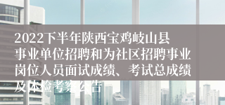 2022下半年陕西宝鸡岐山县事业单位招聘和为社区招聘事业岗位人员面试成绩、考试总成绩及体检考察公告