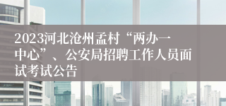 2023河北沧州孟村“两办一中心”、公安局招聘工作人员面试考试公告
