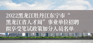 2022黑龙江牡丹江东宁市“黑龙江省人才周”事业单位招聘拟享受笔试政策加分人员名单