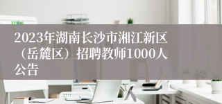 2023年湖南长沙市湘江新区（岳麓区）招聘教师1000人公告