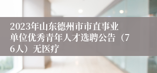 2023年山东德州市市直事业单位优秀青年人才选聘公告（76人）无医疗