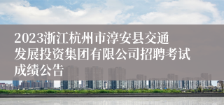 2023浙江杭州市淳安县交通发展投资集团有限公司招聘考试成绩公告