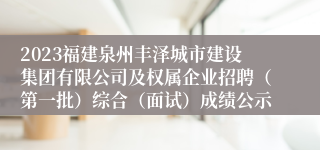 2023福建泉州丰泽城市建设集团有限公司及权属企业招聘（第一批）综合（面试）成绩公示