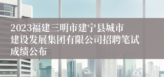 2023福建三明市建宁县城市建设发展集团有限公司招聘笔试成绩公布