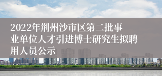 2022年荆州沙市区第二批事业单位人才引进博士研究生拟聘用人员公示