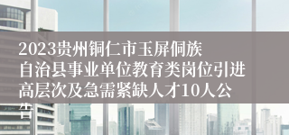 2023贵州铜仁市​玉屏侗族自治县事业单位教育类岗位引进高层次及急需紧缺人才10人公告